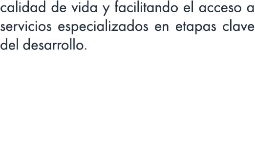 calidad de vida y facilitando el acceso a servicios especializados en etapas clave del desarrollo.