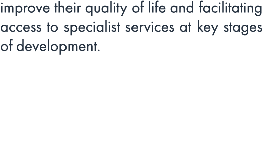improve their quality of life and facilitating access to specialist services at key stages of development.