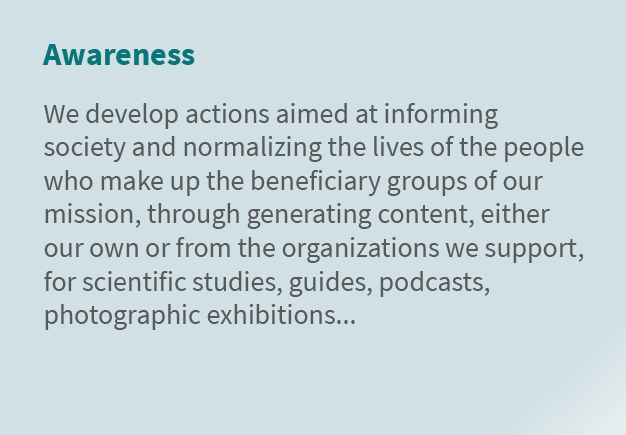Awareness We develop actions aimed at informing society and normalizing the lives of the people who make up the benef...